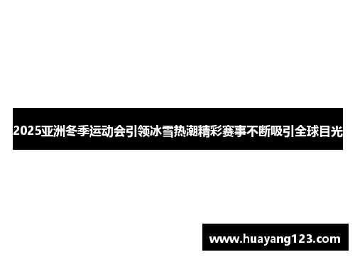 2025亚洲冬季运动会引领冰雪热潮精彩赛事不断吸引全球目光